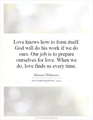 Love knows how to form itself. God will do his work if we do ours. Our job is to prepare ourselves for love. When we do, love finds us every time Picture Quote #1