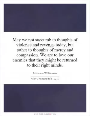 May we not succumb to thoughts of violence and revenge today, but rather to thoughts of mercy and compassion. We are to love our enemies that they might be returned to their right minds Picture Quote #1