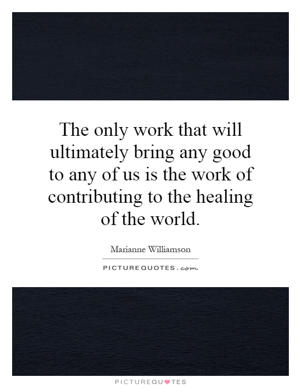 The only work that will ultimately bring any good to any of us is the work of contributing to the healing of the world Picture Quote #1