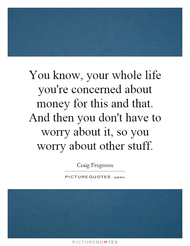 You know, your whole life you're concerned about money for this and that. And then you don't have to worry about it, so you worry about other stuff Picture Quote #1