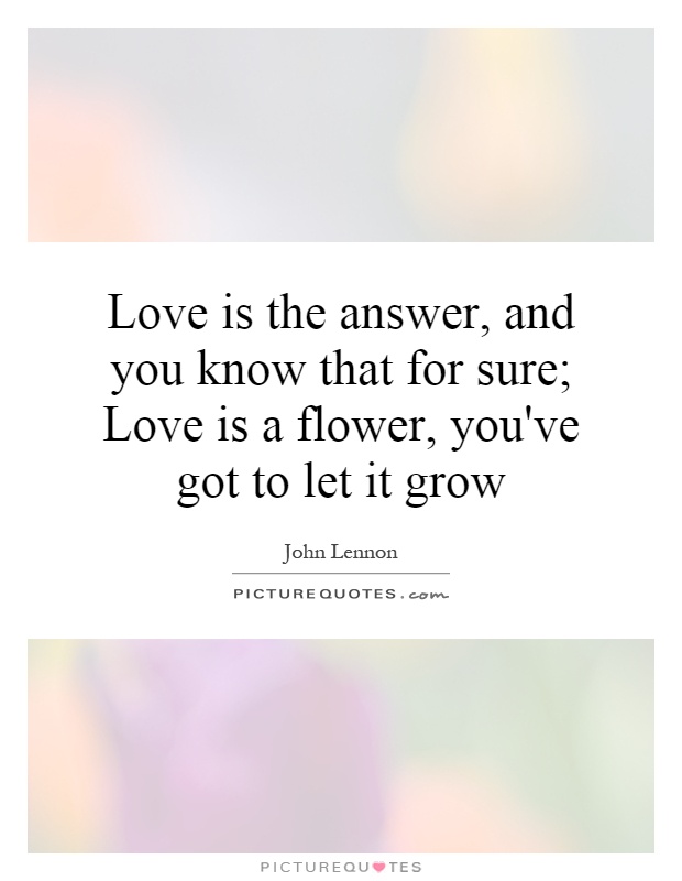 Love is the answer, and you know that for sure; Love is a flower, you've got to let it grow Picture Quote #1