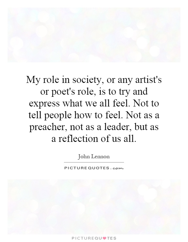 My role in society, or any artist's or poet's role, is to try and express what we all feel. Not to tell people how to feel. Not as a preacher, not as a leader, but as a reflection of us all Picture Quote #1