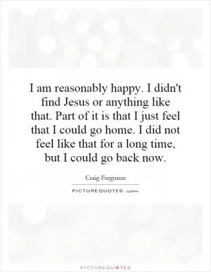 I am reasonably happy. I didn't find Jesus or anything like that. Part of it is that I just feel that I could go home. I did not feel like that for a long time, but I could go back now Picture Quote #1