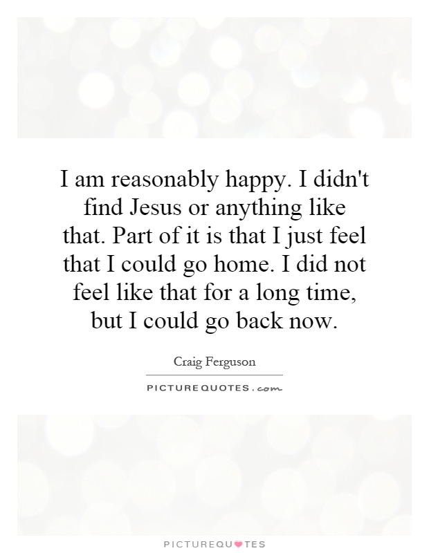 I am reasonably happy. I didn't find Jesus or anything like that. Part of it is that I just feel that I could go home. I did not feel like that for a long time, but I could go back now Picture Quote #1
