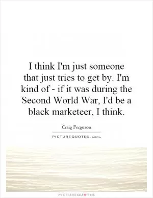 I think I'm just someone that just tries to get by. I'm kind of - if it was during the Second World War, I'd be a black marketeer, I think Picture Quote #1