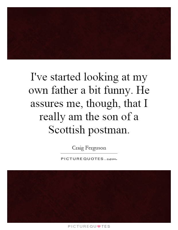 I've started looking at my own father a bit funny. He assures me, though, that I really am the son of a Scottish postman Picture Quote #1