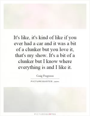 It's like, it's kind of like if you ever had a car and it was a bit of a clunker but you love it, that's my show. It's a bit of a clunker but I know where everything is and I like it Picture Quote #1