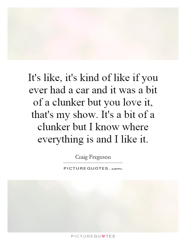 It's like, it's kind of like if you ever had a car and it was a bit of a clunker but you love it, that's my show. It's a bit of a clunker but I know where everything is and I like it Picture Quote #1