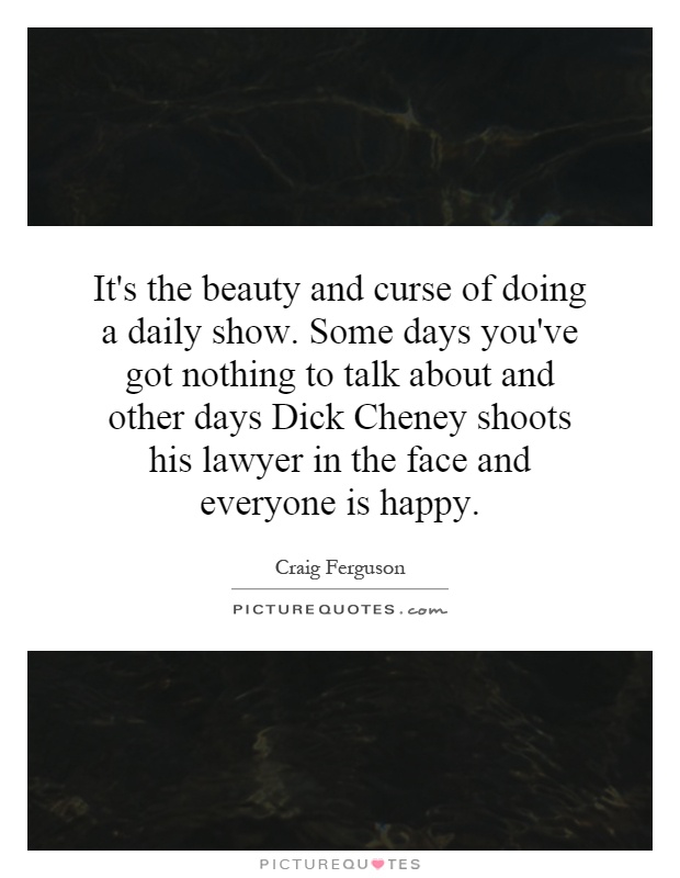 It's the beauty and curse of doing a daily show. Some days you've got nothing to talk about and other days Dick Cheney shoots his lawyer in the face and everyone is happy Picture Quote #1