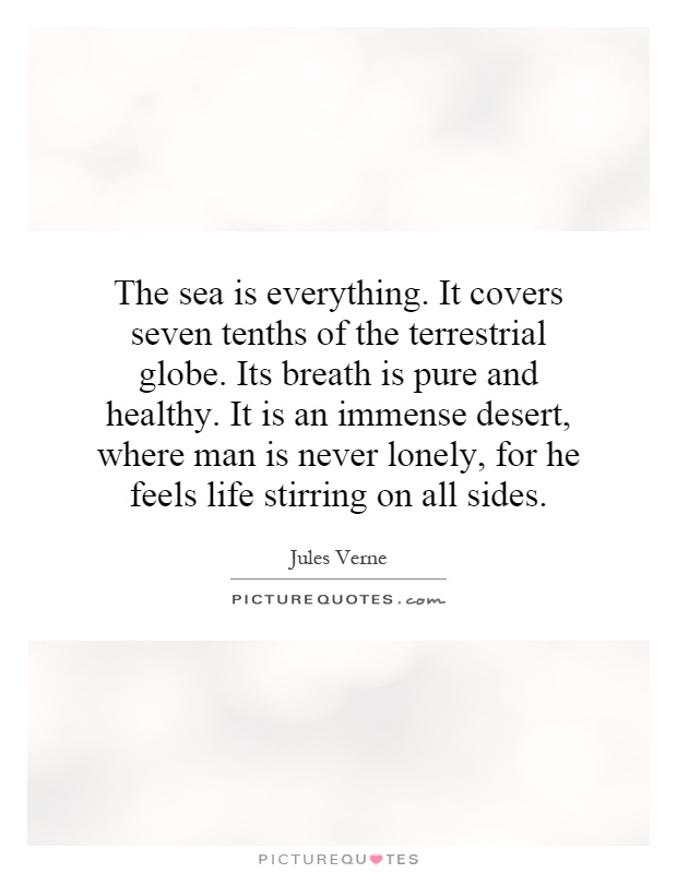 The sea is everything. It covers seven tenths of the terrestrial globe. Its breath is pure and healthy. It is an immense desert, where man is never lonely, for he feels life stirring on all sides Picture Quote #1