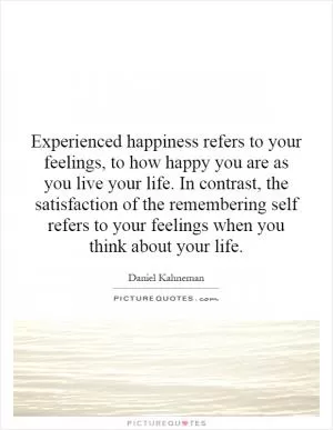 Experienced happiness refers to your feelings, to how happy you are as you live your life. In contrast, the satisfaction of the remembering self refers to your feelings when you think about your life Picture Quote #1