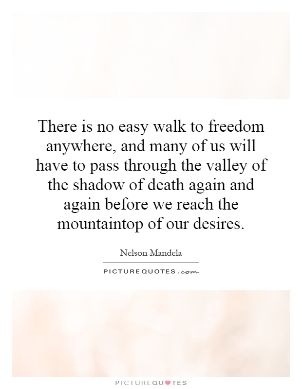 There is no easy walk to freedom anywhere, and many of us will have to pass through the valley of the shadow of death again and again before we reach the mountaintop of our desires Picture Quote #1