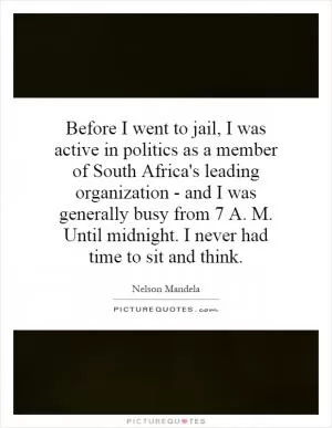 Before I went to jail, I was active in politics as a member of South Africa's leading organization - and I was generally busy from 7 A. M. Until midnight. I never had time to sit and think Picture Quote #1
