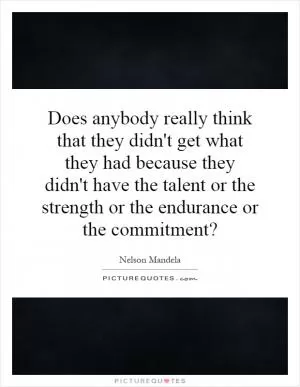 Does anybody really think that they didn't get what they had because they didn't have the talent or the strength or the endurance or the commitment? Picture Quote #1