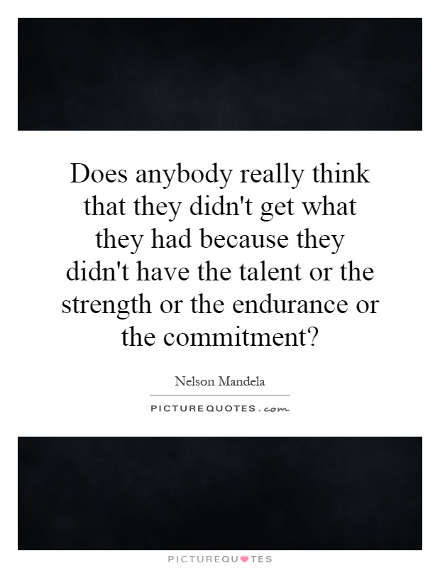 Does anybody really think that they didn't get what they had because they didn't have the talent or the strength or the endurance or the commitment? Picture Quote #1