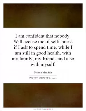 I am confident that nobody. Will accuse me of selfishness if I ask to spend time, while I am still in good health, with my family, my friends and also with myself Picture Quote #1