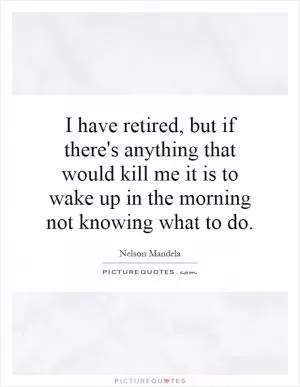 I have retired, but if there's anything that would kill me it is to wake up in the morning not knowing what to do Picture Quote #1