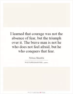 I learned that courage was not the absence of fear, but the triumph over it. The brave man is not he who does not feel afraid, but he who conquers that fear Picture Quote #1