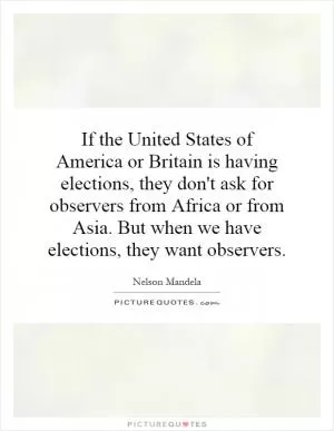 If the United States of America or Britain is having elections, they don't ask for observers from Africa or from Asia. But when we have elections, they want observers Picture Quote #1