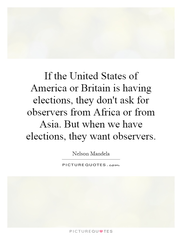 If the United States of America or Britain is having elections, they don't ask for observers from Africa or from Asia. But when we have elections, they want observers Picture Quote #1