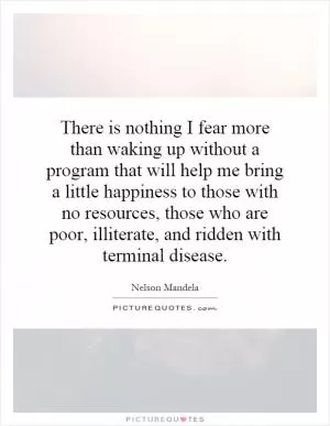There is nothing I fear more than waking up without a program that will help me bring a little happiness to those with no resources, those who are poor, illiterate, and ridden with terminal disease Picture Quote #1