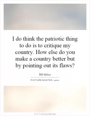 I do think the patriotic thing to do is to critique my country. How else do you make a country better but by pointing out its flaws? Picture Quote #1