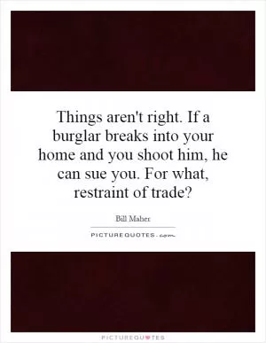 Things aren't right. If a burglar breaks into your home and you shoot him, he can sue you. For what, restraint of trade? Picture Quote #1