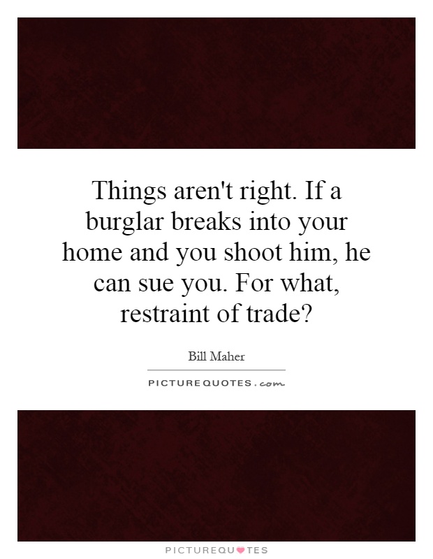 Things aren't right. If a burglar breaks into your home and you shoot him, he can sue you. For what, restraint of trade? Picture Quote #1