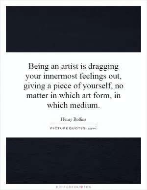 Being an artist is dragging your innermost feelings out, giving a piece of yourself, no matter in which art form, in which medium Picture Quote #1
