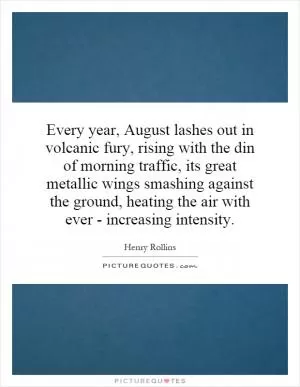 Every year, August lashes out in volcanic fury, rising with the din of morning traffic, its great metallic wings smashing against the ground, heating the air with ever - increasing intensity Picture Quote #1