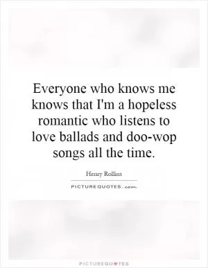 Everyone who knows me knows that I'm a hopeless romantic who listens to love ballads and doo-wop songs all the time Picture Quote #1