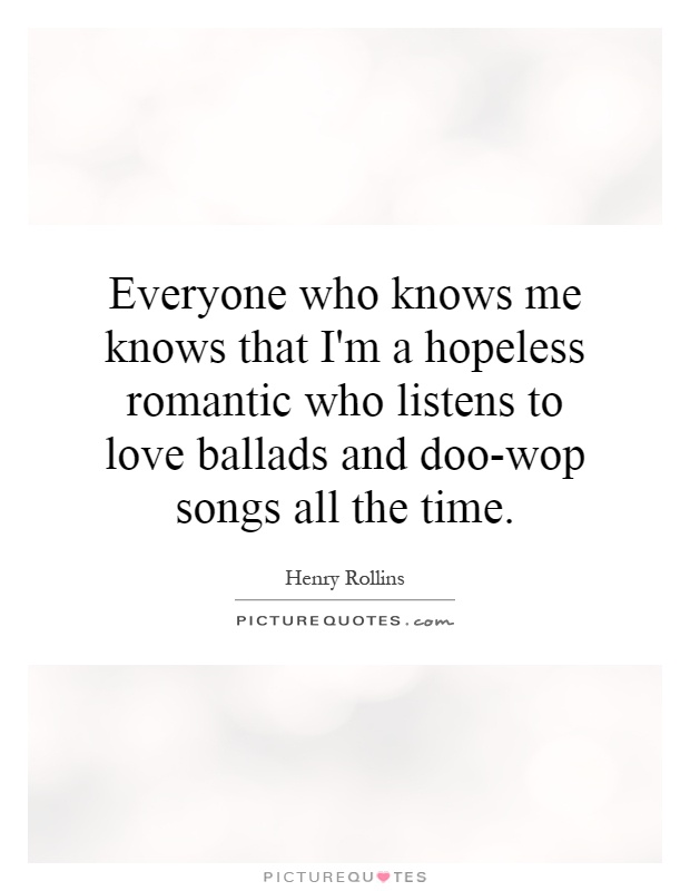 Everyone who knows me knows that I'm a hopeless romantic who listens to love ballads and doo-wop songs all the time Picture Quote #1