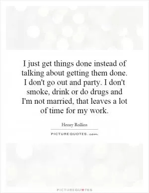 I just get things done instead of talking about getting them done. I don't go out and party. I don't smoke, drink or do drugs and I'm not married, that leaves a lot of time for my work Picture Quote #1