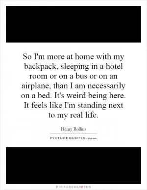 So I'm more at home with my backpack, sleeping in a hotel room or on a bus or on an airplane, than I am necessarily on a bed. It's weird being here. It feels like I'm standing next to my real life Picture Quote #1