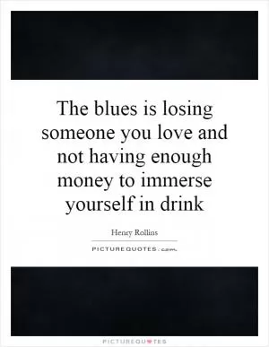 The blues is losing someone you love and not having enough money to immerse yourself in drink Picture Quote #1