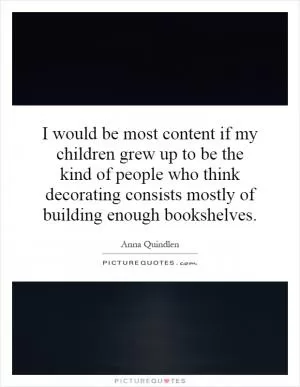 I would be most content if my children grew up to be the kind of people who think decorating consists mostly of building enough bookshelves Picture Quote #1