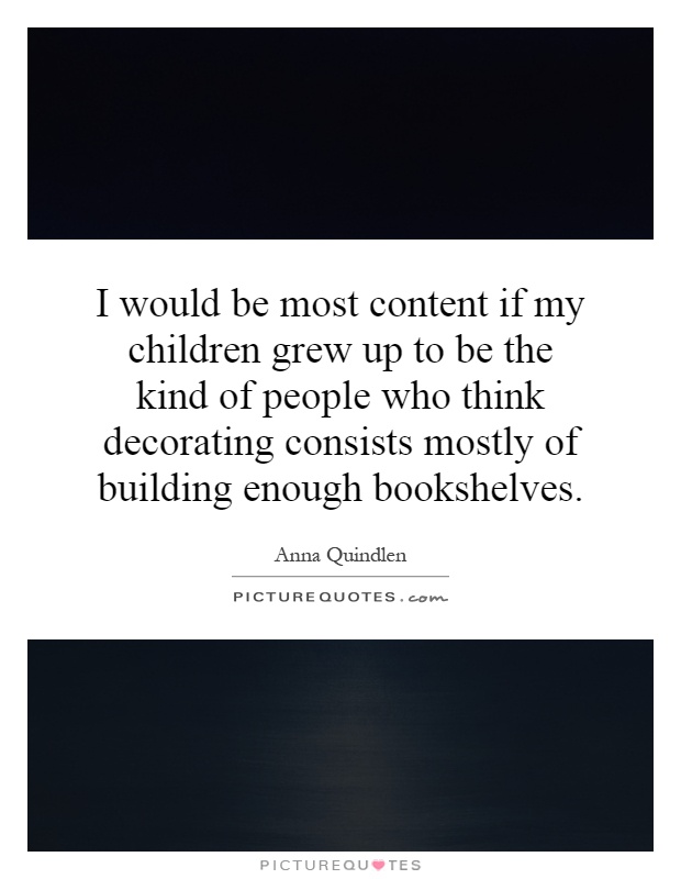 I would be most content if my children grew up to be the kind of people who think decorating consists mostly of building enough bookshelves Picture Quote #1