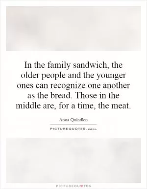 In the family sandwich, the older people and the younger ones can recognize one another as the bread. Those in the middle are, for a time, the meat Picture Quote #1