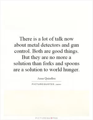 There is a lot of talk now about metal detectors and gun control. Both are good things. But they are no more a solution than forks and spoons are a solution to world hunger Picture Quote #1