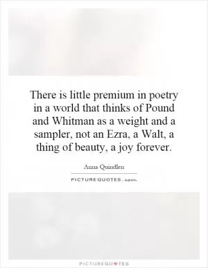 There is little premium in poetry in a world that thinks of Pound and Whitman as a weight and a sampler, not an Ezra, a Walt, a thing of beauty, a joy forever Picture Quote #1