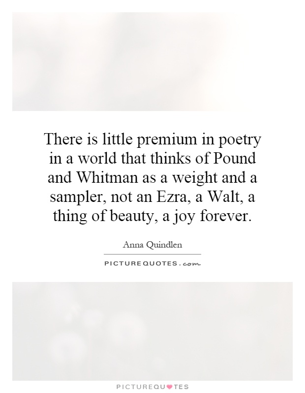 There is little premium in poetry in a world that thinks of Pound and Whitman as a weight and a sampler, not an Ezra, a Walt, a thing of beauty, a joy forever Picture Quote #1