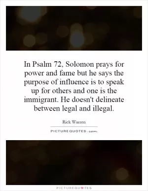 In Psalm 72, Solomon prays for power and fame but he says the purpose of influence is to speak up for others and one is the immigrant. He doesn't delineate between legal and illegal Picture Quote #1