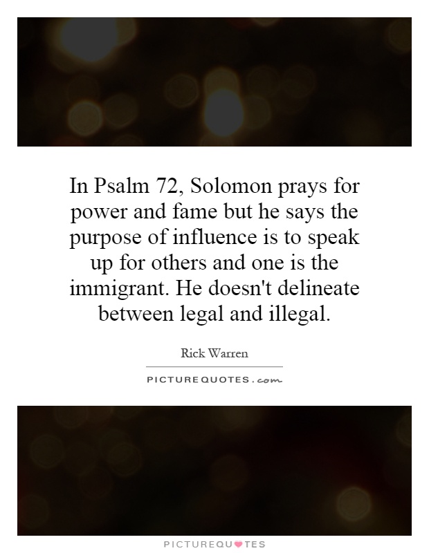 In Psalm 72, Solomon prays for power and fame but he says the purpose of influence is to speak up for others and one is the immigrant. He doesn't delineate between legal and illegal Picture Quote #1