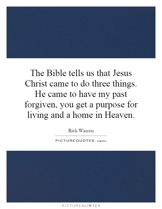 The Bible tells us that Jesus Christ came to do three things. He came to have my past forgiven, you get a purpose for living and a home in Heaven Picture Quote #1
