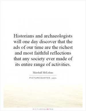 Historians and archaeologists will one day discover that the ads of our time are the richest and most faithful reflections that any society ever made of its entire range of activities Picture Quote #1