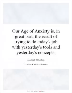Our Age of Anxiety is, in great part, the result of trying to do today's job with yesterday's tools and yesterday's concepts Picture Quote #1
