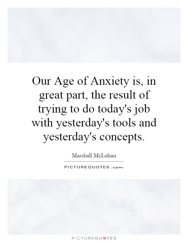 Our Age of Anxiety is, in great part, the result of trying to do today's job with yesterday's tools and yesterday's concepts Picture Quote #1