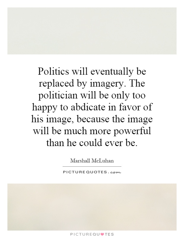 Politics will eventually be replaced by imagery. The politician will be only too happy to abdicate in favor of his image, because the image will be much more powerful than he could ever be Picture Quote #1