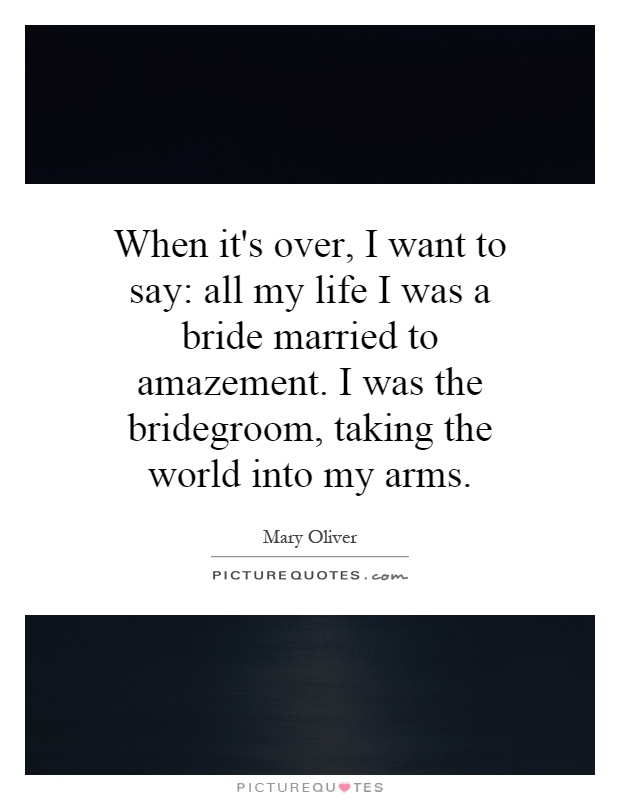 When it's over, I want to say: all my life I was a bride married to amazement. I was the bridegroom, taking the world into my arms Picture Quote #1