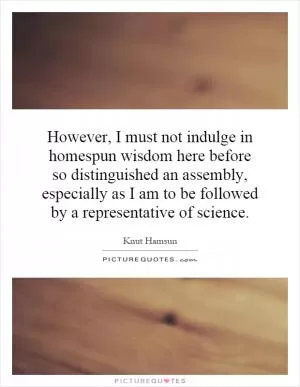 However, I must not indulge in homespun wisdom here before so distinguished an assembly, especially as I am to be followed by a representative of science Picture Quote #1